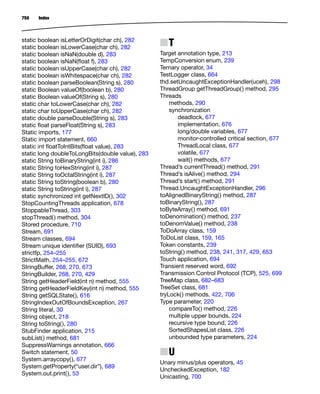 Index
750
static boolean isLetterOrDigit(char ch), 282
static boolean isLowerCase(char ch), 282
static boolean isNaN(double d), 283
static boolean isNaN(ﬂoat f), 283
static boolean isUpperCase(char ch), 282
static boolean isWhitespace(char ch), 282
static boolean parseBoolean(String s), 280
static Boolean valueOf(boolean b), 280
static Boolean valueOf(String s), 280
static char toLowerCase(char ch), 282
static char toUpperCase(char ch), 282
static double parseDouble(String s), 283
static ﬂoat parseFloat(String s), 283
Static imports, 177
Static import statement, 660
static int ﬂoatToIntBits(ﬂoat value), 283
static long doubleToLongBits(double value), 283
static String toBinaryString(int i), 286
static String toHexString(int i), 287
static String toOctalString(int i), 287
static String toString(boolean b), 280
static String toString(int i), 287
static synchronized int getNextID(), 302
StopCountingThreads application, 678
StoppableThread, 303
stopThread() method, 304
Stored procedure, 710
Stream, 691
Stream classes, 694
Stream unique identiﬁer (SUID), 693
strictfp, 254–255
StrictMath, 254–255, 672
StringBuffer, 268, 270, 673
StringBuilder, 268, 270, 429
String getHeaderField(int n) method, 555
String getHeaderFieldKey(int n) method, 555
String getSQLState(), 616
StringIndexOutOfBoundsException, 267
String literal, 30
String object, 218
String toString(), 280
StubFinder application, 215
subList() method, 681
SuppressWarnings annotation, 666
Switch statement, 50
System.arraycopy(), 677
System.getProperty(“user.dir”), 689
System.out.print(), 53
NT
Target annotation type, 213
TempConversion enum, 239
Ternary operator, 34
TestLogger class, 664
thd.setUncaughtExceptionHandler(uceh), 298
ThreadGroup getThreadGroup() method, 295
Threads
methods, 290
synchronization
deadlock, 677
implementation, 676
long/double variables, 677
monitor-controlled critical section, 677
ThreadLocal class, 677
volatile, 677
wait() methods, 677
Thread’s currentThread() method, 291
Thread’s isAlive() method, 294
Thread’s start() method, 291
Thread.UncaughtExceptionHandler, 296
toAlignedBinaryString() method, 287
toBinaryString(), 287
toByteArray() method, 691
toDenomination() method, 237
toDenomValue() method, 238
ToDoArray class, 159
ToDoList class, 159, 165
Token constants, 239
toString() method, 238, 241, 317, 429, 653
Touch application, 694
Transient reserved word, 692
Transmission Control Protocol (TCP), 525, 699
TreeMap class, 682–683
TreeSet class, 681
tryLock() methods, 422, 706
Type parameter, 220
compareTo() method, 226
multiple upper bounds, 224
recursive type bound, 226
SortedShapesList class, 226
unbounded type parameters, 224
NU
Unary minus/plus operators, 45
UncheckedException, 182
Unicasting, 700
 