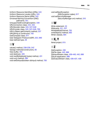 Index 751
Uniform Resource Identiﬁers (URIs), 543
Uniform Resource Locator (URL), 543
Uniform Resource Name (URN), 543
Universal Naming Convention (UNC)
pathname, 451
UnsupportedEncodingException, 548
URLConnection class, 544, 555
URLDecoder class, 543, 547–548
URLEncoder class, 543, 547–548, 700
URL’s Object getContent() method, 557
URL(String s) constructor, 700
UseCompass class, 671
User Datagram Protocol (UDP), 525, 699
User-deﬁned type, 28
NV
values() method, 238–239, 242
Varargs methods/constructors, 80
View buffer, 704
void destroy(), 320
void nextBytes(byte[] bytes) method, 431
void run() method, 289
void setDoInput(boolean doInput) method, 700
void setNextException
(SQLException sqlex), 617
void setSecurityManager
(SecurityManager sm) method, 316
NW
While statement, 53
Wildcards, 221, 227
WritableByteChannel, 705
writeObject() method, 692
Writer classes, 694
NX, Y
Xerial project, 615
NZ
ZipException, 438
ZipFile class, 442, 688
ZipInputStream class, 439–440, 442, 688
ZipList application, 688
ZipOutputStream class, 436–437, 439
 