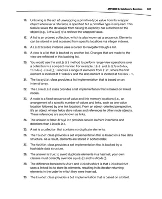 681
APPENDIX A: Solutions to Exercises
16. Unboxing is the act of unwrapping a primitive-type value from its wrapper
object whenever a reference is specified but a primitive type is required. This
feature saves the developer from having to explicitly call a method on the
object (e.g., intValue()) to retrieve the wrapped value.
17. A list is an ordered collection, which is also known as a sequence. Elements
can be stored in and accessed from specific locations via integer indexes.
18. A ListIterator instance uses a cursor to navigate through a list.
19. A view is a list that is backed by another list. Changes that are made to the
view are reflected in this backing list.
20. You would use the subList() method to perform range-view operations over
a collection in a compact manner. For example, list.subList(fromIndex,
toIndex).clear(); removes a range of elements from list, where the first
element is located at fromIndex and the last element is located at toIndex - 1.
21. The ArrayList class provides a list implementation that is based on an
internal array.
22. The LinkedList class provides a list implementation that is based on linked
nodes.
23. A node is a fixed sequence of value and link memory locations (i.e., an
arrangement of a specific number of values and links, such as one value
location followed by one link location). From an object-oriented perspective,
it’s an object whose fields store values and references to other node objects.
These references are also known as links.
24. The answer is false: ArrayList provides slower element insertions and
deletions than LinkedList.
25. A set is a collection that contains no duplicate elements.
26. The TreeSet class provides a set implementation that is based on a tree data
structure. As a result, elements are stored in sorted order.
27. The HashSet class provides a set implementation that is backed by a
hashtable data structure.
28. The answer is true: to avoid duplicate elements in a hashset, your own
classes must correctly override equals() and hashCode().
29. The difference between HashSet and LinkedHashSet is that LinkedHashSet
uses a linked list to store its elements, resulting in its iterator returning
elements in the order in which they were inserted.
30. The EnumSet class provides a Set implementation that is based on a bitset.
 