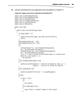 695
APPENDIX A: Solutions to Exercises
62. Listing A-40 presents the Copy application that was called for in Chapter 11.
Listing A-40. Copying a Source File to a Destination File with Buffered I/O
import java.io.BufferedInputStream;
import java.io.BufferedOutputStream;
import java.io.FileInputStream;
import java.io.FileNotFoundException;
import java.io.FileOutputStream;
import java.io.IOException;
public class Copy
{
public static void main(String[] args)
{
if (args.length != 2)
{
System.err.println("usage: java Copy srcfile dstfile");
return;
}
BufferedInputStream bis = null;
BufferedOutputStream bos = null;
try
{
FileInputStream fis = new FileInputStream(args[0]);
bis = new BufferedInputStream(fis);
FileOutputStream fos = new FileOutputStream(args[1]);
bos = new BufferedOutputStream(fos);
int b; // I chose b instead of byte because byte is a reserved word.
while ((b = bis.read()) != -1)
bos.write(b);
}
catch (FileNotFoundException fnfe)
{
System.err.println(args[0] + " could not be opened for input, or " +
args[1] + " could not be created for output");
}
catch (IOException ioe)
{
System.err.println("I/O error: " + ioe.getMessage());
}
finally
{
if (bis != null)
try
{
bis.close();
}
catch (IOException ioe)
{
assert false; // shouldn't happen in this context
}
 