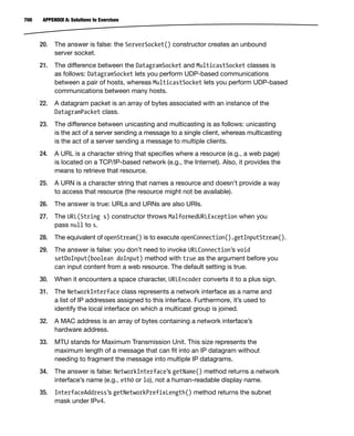 700 APPENDIX A: Solutions to Exercises
20. The answer is false: the ServerSocket() constructor creates an unbound
server socket.
21. The difference between the DatagramSocket and MulticastSocket classes is
as follows: DatagramSocket lets you perform UDP-based communications
between a pair of hosts, whereas MulticastSocket lets you perform UDP-based
communications between many hosts.
22. A datagram packet is an array of bytes associated with an instance of the
DatagramPacket class.
23. The difference between unicasting and multicasting is as follows: unicasting
is the act of a server sending a message to a single client, whereas multicasting
is the act of a server sending a message to multiple clients.
24. A URL is a character string that specifies where a resource (e.g., a web page)
is located on a TCP/IP-based network (e.g., the Internet). Also, it provides the
means to retrieve that resource.
25. A URN is a character string that names a resource and doesn’t provide a way
to access that resource (the resource might not be available).
26. The answer is true: URLs and URNs are also URIs.
27. The URL(String s) constructor throws MalformedURLException when you
pass null to s.
28. The equivalent of openStream() is to execute openConnection().getInputStream().
29. The answer is false: you don’t need to invoke URLConnection’s void
setDoInput(boolean doInput) method with true as the argument before you
can input content from a web resource. The default setting is true.
30. When it encounters a space character, URLEncoder converts it to a plus sign.
31. The NetworkInterface class represents a network interface as a name and
a list of IP addresses assigned to this interface. Furthermore, it’s used to
identify the local interface on which a multicast group is joined.
32. A MAC address is an array of bytes containing a network interface’s
hardware address.
33. MTU stands for Maximum Transmission Unit. This size represents the
maximum length of a message that can fit into an IP datagram without
needing to fragment the message into multiple IP datagrams.
34. The answer is false: NetworkInterface’s getName() method returns a network
interface’s name (e.g., eth0 or lo), not a human-readable display name.
35. InterfaceAddress’s getNetworkPrefixLength() method returns the subnet
mask under IPv4.
 