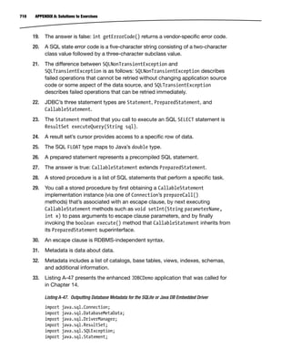 710 APPENDIX A: Solutions to Exercises
19. The answer is false: int getErrorCode() returns a vendor-specific error code.
20. A SQL state error code is a five-character string consisting of a two-character
class value followed by a three-character subclass value.
21. The difference between SQLNonTransientException and
SQLTransientException is as follows: SQLNonTransientException describes
failed operations that cannot be retried without changing application source
code or some aspect of the data source, and SQLTransientException
describes failed operations that can be retried immediately.
22. JDBC’s three statement types are Statement, PreparedStatement, and
CallableStatement.
23. The Statement method that you call to execute an SQL SELECT statement is
ResultSet executeQuery(String sql).
24. A result set’s cursor provides access to a specific row of data.
25. The SQL FLOAT type maps to Java’s double type.
26. A prepared statement represents a precompiled SQL statement.
27. The answer is true: CallableStatement extends PreparedStatement.
28. A stored procedure is a list of SQL statements that perform a specific task.
29. You call a stored procedure by first obtaining a CallableStatement
implementation instance (via one of Connection’s prepareCall()
methods) that’s associated with an escape clause, by next executing
CallableStatement methods such as void setInt(String parameterName,
int x) to pass arguments to escape clause parameters, and by finally
invoking the boolean execute() method that CallableStatement inherits from
its PreparedStatement superinterface.
30. An escape clause is RDBMS-independent syntax.
31. Metadata is data about data.
32. Metadata includes a list of catalogs, base tables, views, indexes, schemas,
and additional information.
33. Listing A-47 presents the enhanced JDBCDemo application that was called for
in Chapter 14.
Listing A-47. Outputting Database Metadata for the SQLite or Java DB Embedded Driver
import java.sql.Connection;
import java.sql.DatabaseMetaData;
import java.sql.DriverManager;
import java.sql.ResultSet;
import java.sql.SQLException;
import java.sql.Statement;
 