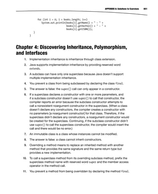 651
APPENDIX A: Solutions to Exercises
for (int i = 0; i < books.length; i++)
System.out.println(books[i].getName() + " - " +
books[i].getAuthor() + " - " +
books[i].getISBN());
}
}
Chapter 4: Discovering Inheritance, Polymorphism,
and Interfaces
1. Implementation inheritance is inheritance through class extension.
2. Java supports implementation inheritance by providing reserved word
extends.
3. A subclass can have only one superclass because Java doesn’t support
multiple implementation inheritance.
4. You prevent a class from being subclassed by declaring the class final.
5. The answer is false: the super() call can only appear in a constructor.
6. If a superclass declares a constructor with one or more parameters, and
if a subclass constructor doesn’t use super() to call that constructor, the
compiler reports an error because the subclass constructor attempts to
call a nonexistent noargument constructor in the superclass. (When a class
doesn’t declare any constructors, the compiler creates a constructor with
no parameters [a noargument constructor] for that class. Therefore, if the
superclass didn’t declare any constructors, a noargument constructor would
be created for the superclass. Continuing, if the subclass constructor didn’t
use super() to call the superclass constructor, the compiler would insert the
call and there would be no error.)
7. An immutable class is a class whose instances cannot be modified.
8. The answer is false: a class cannot inherit constructors.
9. Overriding a method means to replace an inherited method with another
method that provides the same signature and the same return type but
provides a new implementation.
10. To call a superclass method from its overriding subclass method, prefix the
superclass method name with reserved word super and the member access
operator in the method call.
11. You prevent a method from being overridden by declaring the method final.
 