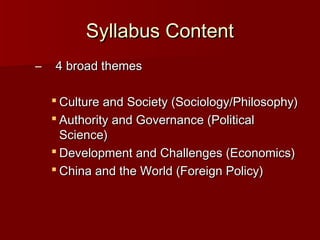 Syllabus Content
–

4 broad themes
 Culture and Society (Sociology/Philosophy)
 Authority and Governance (Political
Science)
 Development and Challenges (Economics)
 China and the World (Foreign Policy)

 