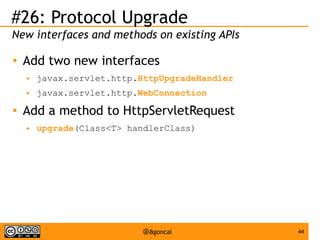 #26: Protocol Upgrade
New interfaces and methods on existing APIs
●

Add two new interfaces
●
●

●

javax.servlet.http.HttpUpgradeHandler
javax.servlet.http.WebConnection

Add a method to HttpServletRequest
●

upgrade(Class<T> handlerClass)

@agoncal

44

 