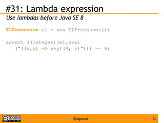 #31: Lambda expression
Use lambdas before Java SE 8
ELProcessor el = new ELProcessor();
assert ((Integer)(el.eval
("((x,y) -> x+y)(4, 5)"))) == 9;

@agoncal

52

 
