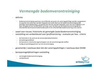 Vermengde bodemverontreiniging
- definitie
- bodemverontreiniging waarvoor verschillende personen als saneringsplichtige werden aangewezen
en waarbij niet exact kan worden bepaald voor welk deel van de bodemverontreiniging elke
plichtige saneringsplichtig is, of waarbij dat wel kan worden bepaald, maar het niet mogelijk is om
door het gebruik van het BATNEEC-principe, voor elk deel van de bodemverontreiniging een
afzonderlijk beschrijvend bodemonderzoek of een afzonderlijke bodemsanering uit te voeren
- zowel voor nieuwe, historische als gemengde (water)bodemverontreiniging
- vaststelling van verdeelsleutel voor (pre)financiering – evaluatie per fase - criteria
- de historiek en de aard van de veroorzakendeactiviteiten
- de bodemgesteldheid
- de fysische en chemische eigenschappen van de verontreinigende stoffen
- huidig verspreidingspatroon van de verontreiniging
- gezamenlijk / voortouw door één der saneringsplichtigen / voortouw door OVAM
- beroepsmogelijkheid tegen vaststelling
- vermengde bodemverontreiniging
- verdeelsleutel
 