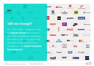 NEXT
Still not enough?
The 1,200+ brands and agencies using
our Premium Service have access to
over 10,000 examples like these, all put
into context as part of our (surprisingly
affordable!) comprehensive trend &
innovation solution. Would YOU benefit
from access too? ;)
INNOVATION CELEBRATION 22www.trendwatching.com/trends/innovation-celebration
 