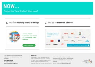 1. Our 2014 Premium ServiceOur free monthly Trend Briefings 2.
Join the 250,000
subscribers who receive
our free monthly Trend
Briefings.
SuBSCRIBE ME »
MORE...
If you have any comments, suggestions
or questions then please do let us know.
Just email:
PAUL BACKMAN
Chief Client Officer
paul@trendwatching.com
About us
Established in 2002, trendwatching.com
is the world’s leading trend firm, scanning
the globe for the most promising consumer
trends, insights and related hands-on
business ideas. Our Premium Service counts
many of the world’s leading brands as
clients, while our free monthly Trend Briefings
go out to over 250,000 subscribers in 180
countries.
More at www.trendwatching.com
Should you be one of
our 1,200+ Premium
clients?
Now...
Enjoyed this Trend Briefing? Want more?
 