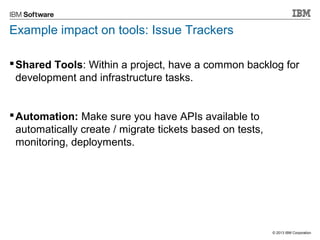 © 2013 IBM Corporation 
Example impact on tools: Issue Trackers 
Shared Tools: Within a project, have a common backlog for 
development and infrastructure tasks. 
Automation: Make sure you have APIs available to 
automatically create / migrate tickets based on tests, 
monitoring, deployments. 
 