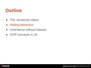 18th of December, 2014
Outline
● The Javascript object
● Adding behaviour
● Inheritance without classes
● OOP concepts in JS
 