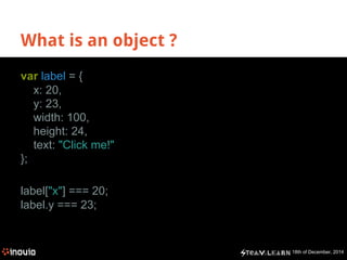 18th of December, 2014
What is an object ?
var label = {
x: 20,
y: 23,
width: 100,
height: 24,
text: "Click me!"
};
label["x"] === 20;
label.y === 23;
 