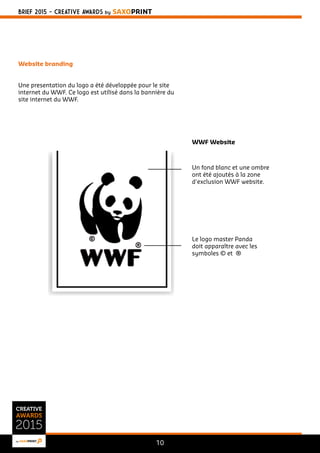 BRIEF 2015 - CREATIVE AWARDS BY SAXOPRINT 
10 
Website branding 
Une presentation du logo a été développée pour le site 
internet du WWF. Ce logo est utilisé dans la bannière du 
site internet du WWF. 
WWF Website 
Un fond blanc et une ombre 
ont été ajoutés à la zone 
d'exclusion WWF website. 
Le logo master Panda 
doit apparaître avec les 
symboles © et ® 
 