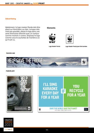 BRIEF 2015 - CREATIVE AWARDS BY SAXOPRINT 
11 
Advertising 
Idéalement, le logo master Panda doit être 
placé sur fond blanc ou clair. Lorsque cela 
n’est pas possible, placez le logo dans une 
zone d’exclusion blanche avec un contour 
comme montré ci-contre. Disposez le logo 
comme vous le souhaitez de manière à ce 
qu’il soit vu. 
Elements 
 