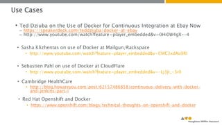 Use Cases 
• Ted Dziuba on the Use of Docker for Continuous Integration at Ebay Now 
– https://speakerdeck.com/teddziuba/docker-at-ebay 
– http://www.youtube.com/watch?feature=player_embedded&v=0Hi0W4gX--4 
• Sasha Klizhentas on use of Docker at Mailgun/Rackspace 
• http://www.youtube.com/watch?feature=player_embedded&v=CMC3xdAo9RI 
• Sebastien Pahl on use of Docker at CloudFlare 
• http://www.youtube.com/watch?feature=player_embedded&v=-Lj3jt_-3r0 
• Cambridge HealthCare 
• http://blog.howareyou.com/post/62157486858/continuous-delivery-with-docker-and- 
jenkins-part-i 
• Red Hat Openshift and Docker 
• https://www.openshift.com/blogs/technical-thoughts-on-openshift-and-docker 
 