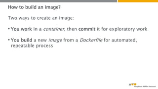 How to build an image? 
Two ways to create an image: 
• You work in a container, then commit it for exploratory work 
• You build a new image from a Dockerfile for automated, 
repeatable process 
 