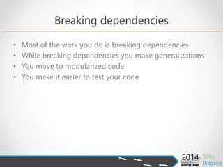 Breaking dependencies
• Most of the work you do is breaking dependencies
• While breaking dependencies you make generalizations
• You move to modularized code
• You make it easier to test your code
 