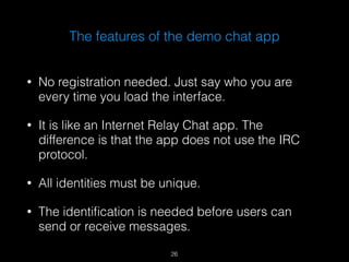 The features of the demo chat app 
• No registration needed. Just say who you are 
every time you load the interface. 
• It is like an Internet Relay Chat app. The 
difference is that the app does not use the IRC 
protocol. 
• All identities must be unique. 
• The identification is needed before users can 
send or receive messages. 
26 
 