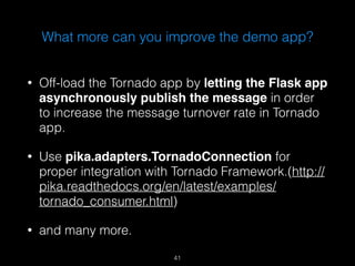 What more can you improve the demo app? 
• Off-load the Tornado app by letting the Flask app 
asynchronously publish the message in order 
to increase the message turnover rate in Tornado 
app. 
• Use pika.adapters.TornadoConnection for 
proper integration with Tornado Framework.(http:// 
pika.readthedocs.org/en/latest/examples/ 
tornado_consumer.html) 
• and many more. 
41 
 