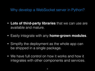 Why develop a WebSocket server in Python? 
• Lots of third-party libraries that we can use are 
available and mature. 
• Easily integrate with any home-grown modules. 
• Simplify the deployment as the whole app can 
be shipped in a single package. 
• We have full control on how it works and how it 
integrates with other components and services. 
8 
 