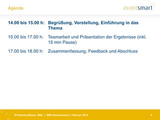 Agenda
14.00 bis 15.00 h: Begrüßung, Vorstellung, Einführung in das
Thema
15.00 bis 17.00 h:

Teamarbeit und Präsentation der Ergebnisse (inkl.
15 min Pause)

17.00 bis 18.00 h:

Zusammenfassung, Feedback und Abschluss

DI Hemma Bieser, MSc | BMI ©avantsmart | Februar 2014

5

 