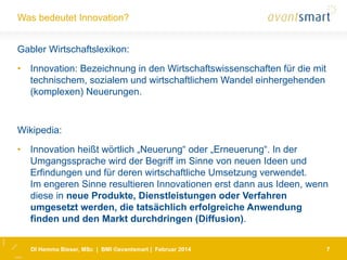 Was bedeutet Innovation?
Gabler Wirtschaftslexikon:
•  Innovation: Bezeichnung in den Wirtschaftswissenschaften für die mit
technischem, sozialem und wirtschaftlichem Wandel einhergehenden
(komplexen) Neuerungen.

Wikipedia:
•  Innovation heißt wörtlich „Neuerung“ oder „Erneuerung“. In der
Umgangssprache wird der Begriff im Sinne von neuen Ideen und
Erfindungen und für deren wirtschaftliche Umsetzung verwendet.
Im engeren Sinne resultieren Innovationen erst dann aus Ideen, wenn
diese in neue Produkte, Dienstleistungen oder Verfahren
umgesetzt werden, die tatsächlich erfolgreiche Anwendung
finden und den Markt durchdringen (Diffusion).
DI Hemma Bieser, MSc | BMI ©avantsmart | Februar 2014

7

 