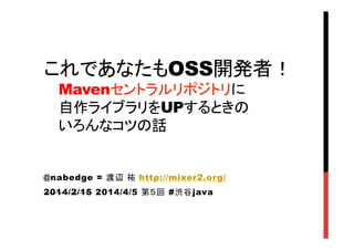 これであなたもOSS開発者！
Mavenセントラルリポジトリに
自作ライブラリをUPするときの
いろんなコツの話	
@nabedge = 渡辺 祐 http://mixer2.org/
2014/2/15 2014/4/5 第５回 #渋谷java
	
 