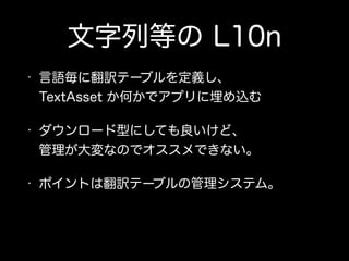 文字列等の L10n
• 言語毎に翻訳テーブルを定義し、 
TextAsset か何かでアプリに埋め込む
• ダウンロード型にしても良いけど、 
管理が大変なのでオススメできない。
• ポイントは翻訳テーブルの管理システム。
 