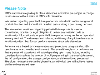 © 2014 IBM
Corporation
2
Please Note
IBM’s statements regarding its plans, directions, and intent are subject to change
or withdrawal without notice at IBM’s sole discretion.
Information regarding potential future products is intended to outline our general
product direction and it should not be relied on in making a purchasing decision.
The information mentioned regarding potential future products is not a
commitment, promise, or legal obligation to deliver any material, code or
functionality. Information about potential future products may not be incorporated
into any contract. The development, release, and timing of any future features or
functionality described for our products remains at our sole discretion.
Performance is based on measurements and projections using standard IBM
benchmarks in a controlled environment. The actual throughput or performance
that any user will experience will vary depending upon many factors, including
considerations such as the amount of multiprogramming in the user’s job stream,
the I/O configuration, the storage configuration, and the workload processed.
Therefore, no assurance can be given that an individual user will achieve results
similar to those stated here.
2
 