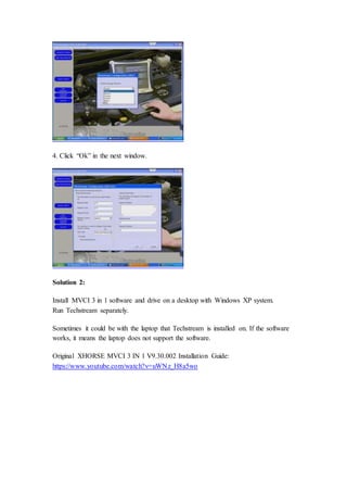 4. Click “Ok” in the next window. 
Solution 2: 
Install MVCI 3 in 1 software and drive on a desktop with Windows XP system. 
Run Techstream separately. 
Sometimes it could be with the laptop that Techstream is installed on. If the software 
works, it means the laptop does not support the software. 
Original XHORSE MVCI 3 IN 1 V9.30.002 Installation Guide: 
https://www.youtube.com/watch?v=uWNz_H8a5wo 
