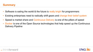 14 
Summary 
• Software is eating the world & the future is really bright for programmers 
• Existing enterprises need to radically shift gears and change their belief system 
• Speed is market share and Continuous Delivery is one of the pillars of speed 
• Docker is one of the Open Source technologies that help speed up the Continuous 
Delivery Pipeline 
 