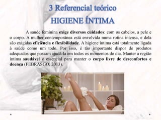 3 Referencial teórico
HIGIENE ÍNTIMA
A saúde feminina exige diversos cuidados: com os cabelos, a pele e
o corpo. A mulher contemporânea está envolvida numa rotina intensa, e dela
são exigidas eficiência e flexibilidade. A higiene íntima está totalmente ligada
à saúde como um todo. Por isso, é tão importante dispor de produtos
adequados que possam ajudá-la em todos os momentos do dia. Manter a região
íntima saudável é essencial para manter o corpo livre de desconfortos e
doença (FEBRASGO, 2013).
 