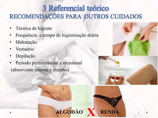 3 Referencial teórico
RECOMENDAÇÕES PARA OUTROS CUIDADOS
• Técnica de higiene
• Frequência e tempo de higienização diária
• Hidratação
• Vestuário
• Depilação
• Período perimenstrual e menstrual
(absorvente interno e externo)
ALGODÃO X RENDA
 