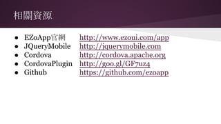 相關資源
● EZoApp官網 http://www.ezoui.com/app
● JQueryMobile http://jquerymobile.com
● Cordova http://cordova.apache.org
● CordovaPlugin http://goo.gl/GF7uz4
● Github https://github.com/ezoapp
 