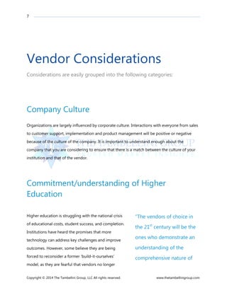 7
Copyright © 2014 The Tambellini Group, LLC All rights reserved. www.thetambellinigroup.com
Vendor Considerations
Considerations are easily grouped into the following categories:
Company Culture
Organizations are largely influenced by corporate culture. Interactions with everyone from sales
to customer support, implementation and product management will be positive or negative
because of the culture of the company. It is important to understand enough about the
company that you are considering to ensure that there is a match between the culture of your
institution and that of the vendor.
Commitment/understanding of Higher
Education
Higher education is struggling with the national crisis
of educational costs, student success, and completion.
Institutions have heard the promises that more
technology can address key challenges and improve
outcomes. However, some believe they are being
forced to reconsider a former ‘build-it-ourselves’
model, as they are fearful that vendors no longer
“The vendors of choice in
the 21st
century will be the
ones who demonstrate an
understanding of the
comprehensive nature of
 