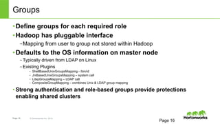 Groups 
• Define groups for each required role 
• Hadoop has pluggable interface 
– Mapping from user to group not stored within Hadoop 
• Defaults to the OS information on master node 
– Typically driven from LDAP on Linux 
– Existing Plugins 
– ShellBasedUnixGroupsMapping - /bin/id 
– JniBasedUnixGroupsMapping – system call 
– LdapGroupsMapping – LDAP call 
– CompositeGroupMapping – combines Unix & LDAP group mapping 
• Strong authentication and role-based groups provide protections 
enabling shared clusters 
Page 16 © Hortonworks Inc. 2014 
Page 16 
 