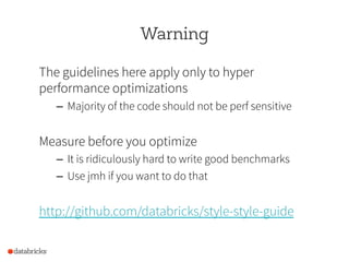 Warning
The guidelines here apply only to hyper
performance optimizations
–  Majority of the code should not be perf sensitive
Measure before you optimize
–  It is ridiculously hard to write good benchmarks
–  Use jmh if you want to do that
http://github.com/databricks/style-style-guide
 