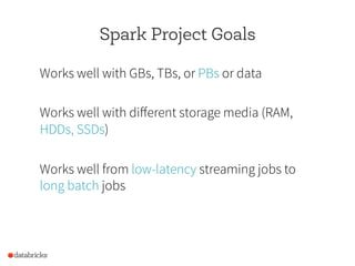Spark Project Goals
Works well with GBs, TBs, or PBs or data
Works well with different storage media (RAM,
HDDs, SSDs)
Works well from low-latency streaming jobs to
long batch jobs
 