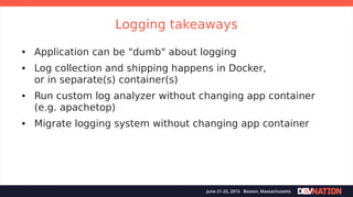 Logging takeaways
● Application can be "dumb" about logging
● Log collection and shipping happens in Docker,
or in separate(s) container(s)
● Run custom log analyzer without changing app container
(e.g. apachetop)
● Migrate logging system without changing app container
 