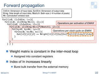 Forward propagation
n  Weight matrix is constant in the inter-most loop
l  Assigned into constant registers
n  Index of In increases linearly
l  Burst bulk transfer from the external memory
MCSoC15 Shinya T-Y, NAIST 22
Operations per activation of EMAX
Operations per clock cycle on EMAX
for(i1=0; i1<InDim; i++){
for(j1=0; j1<(Nimg-Nk+1); j1++){
for(i2=0; i2<OutDim; i2++){
for(j2=0; j2<(Nimg-Nk+1)*(Nbatch); j2++){
for(ky=0; ky<Nk; iy++){
for(kx=0; kx<Nk; kx++){
Out[i2][j1][j2] += Weight[i1][i2][ky][kx]*In[i1][j1+ky][j2+kx];
}
}
}
} } }�
InDim: Dimension of input data, OutDim: Dimension of output data
Nimg: Side length of input data, Nbatch: Bath size (= # number of pixels)
Nk: Convolution window size
 