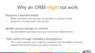 2015- © GMC - 9
Why an ORM might not work
Requires a domain model
- While many data-oriented apps are agnostic to a domain model.
- Sometimes the data itself is the domain.
Model cannot change at runtime
- Usually needed especially if your app creates new tables/entities
Type-safety through metadata assumptions
- This is quite common, yet it might be a problem that the model is statically
mapped and cannot survive e.g. column renames etc.
 