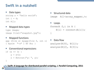 Swift in a nutshell
 Data types
string s = “hello world”;
int i = 4;
int A[];
 Mapped data types
type image;
image file1<“snapshot.jpg”>;
 Mapped functions
app (file o) myapp(file f, int i)
{ mysim "-s" i @f @o; }
 Conventional expressions
if (x == 3) {
y = x+2;
s = @strcat(“y: ”, y);
}
 Structured data
image A[]<array_mapper…>;
 Loops
foreach f,i in A {
B[i] = convert(A[i]);
}
 Data flow
analyze(B[0], B[1]);
analyze(B[2], B[3]);
Swift: A language for distributed parallel scripting, J. Parallel Computing, 2011
 