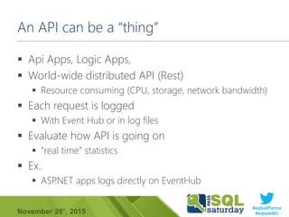 #sqlsatParma
#sqlsat462November 28°, 2015
An API can be a “thing”
 Api Apps, Logic Apps,
 World-wide distributed API (Rest)
 Resource consuming (CPU, storage, network bandwidth)
 Each request is logged
 With Event Hub or in log files
 Evaluate how API is going on
 “real time” statistics
 Ex.
 ASP.NET apps logs directly on EventHub
 