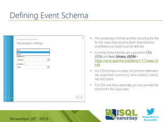 #sqlsatParma
#sqlsat462November 28°, 2015
Defining Event Schema
• The serialization format and the encoding for the
for the input data sources (both Data Streams
and Reference Data) must be defined.
• Currently three formats are supported: CSV,
JSON and Avro (binary JSON -
https://avro.apache.org/docs/1.7.7/spec.ht
ml)
• For CSV format a number of common delimiters
are supported: (comma (,), semi-colon(;), colon(:),
tab and space.
• For CSV and Avro optionally you can provide the
schema for the input data.
 