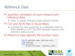 #sqlsatParma
#sqlsat462November 28°, 2015
Reference Data
 Seamless correlation of event streams with
reference data
 Static or slowly-changing data stored in blobs
 CSV and JSON files in Azure Blobs
 scanned for new snapshots on a settable cadence
JOIN (INNER or LEFT OUTER) between streams and
reference data sources
 Reference data appears like another input:
SELECT myRefData.Name, myStream.Value
FROM myStream
JOIN myRefData
ON myStream.myKey = myRefData.myKey
 
