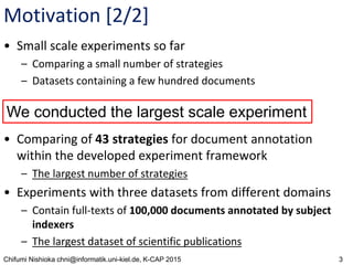 3Chifumi Nishioka chni@informatik.uni-kiel.de, K-CAP 2015
Motivation [2/2]
• Small scale experiments so far
– Comparing a small number of strategies
– Datasets containing a few hundred documents
• Comparing of 43 strategies for document annotation
within the developed experiment framework
– The largest number of strategies
• Experiments with three datasets from different domains
– Contain full-texts of 100,000 documents annotated by subject
indexers
– The largest dataset of scientific publications
We conducted the largest scale experiment
 
