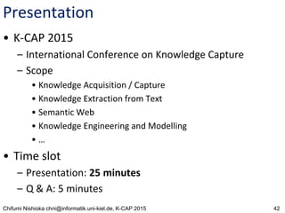 42Chifumi Nishioka chni@informatik.uni-kiel.de, K-CAP 2015
Presentation
• K-CAP 2015
– International Conference on Knowledge Capture
– Scope
• Knowledge Acquisition / Capture
• Knowledge Extraction from Text
• Semantic Web
• Knowledge Engineering and Modelling
• …
• Time slot
– Presentation: 25 minutes
– Q & A: 5 minutes
 