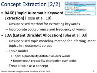 7Chifumi Nishioka chni@informatik.uni-kiel.de, K-CAP 2015
Concept Extraction [2/2]
• RAKE (Rapid Automatic Keyword
Extraction) [Rose et al. 10]
– Unsupervised method for extracting keywords
– Incorporate cooccurrence and frequency of words
• LDA (Latent Dirichlet Allocation) [Blei et al. 03]
– Unsupervised topic modeling method for inferring latent
topics in a document corpus
– Topic model
• Topic: A probability distribution over words
• Document: A probability distribution over topics
– Treat a topic as a concept
 