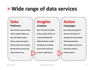 > Wide range of data services
Data
Platforms
Data collection and processing
Adobe, Google Analytics, etc
Web and mobile analytics
Tag-less online data capture
Retail and call center analytics
Big data & data warehousing
Single customer view
Insights
Analytics
Data mining and modelling
Tableau, Splunk, SPSS, R, etc
Customised dashboards
Media attribution analysis
Marketing mix modelling
Social media monitoring
Customer segmentation
Action
Campaigns
Data usage and application
SiteCore, ExactTarget, etc
Targeting and merchandising
Marketing automation
CRM strategy and execution
Data driven websites
Testing programs
March 2015 © Datalicious Pty Ltd 4
 