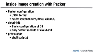 inside image creation with Packer
• Packer configuration
• JSON format
• select instance size, block volume,
• cloud-init
• Basic configuration of OS
• only default module of cloud-init
• provisioner
• shell script :)
 